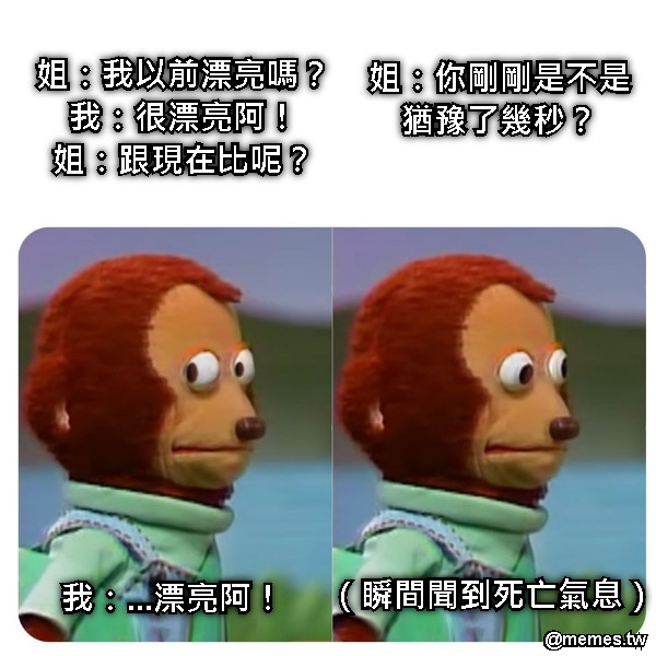 姐：我以前漂亮嗎？ 我：很漂亮阿！ 姐：跟現在比呢？ 我：...漂亮阿！ 姐：你剛剛是不是猶豫了幾秒？ （瞬間聞到死亡氣息）