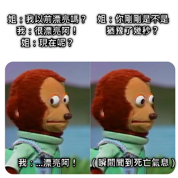 姐：我以前漂亮嗎？ 我：很漂亮阿！ 姐：現在呢？ 我：...漂亮阿！ 姐：你剛剛是不是猶豫了幾秒？ （瞬間聞到死亡氣息）