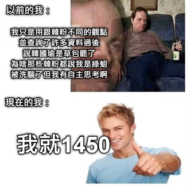 以前的我： 我只是用跟韓粉不同的觀點 並查詢了許多資料過後 說韓國瑜是草包罷了 為啥那些韓粉都說我是綠蛆 被洗腦了但我有自主思考啊 現在的我： 我就1450