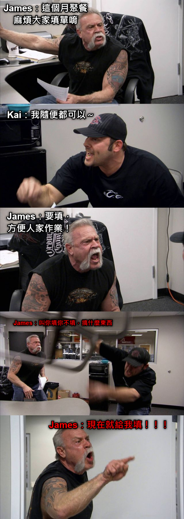 James：這個月聚餐麻煩大家填單唷 Kai：我隨便都可以～ James：要填，方便人家作業！ James：叫你填你不填，搞什麼東西 James：現在就給我填！！！