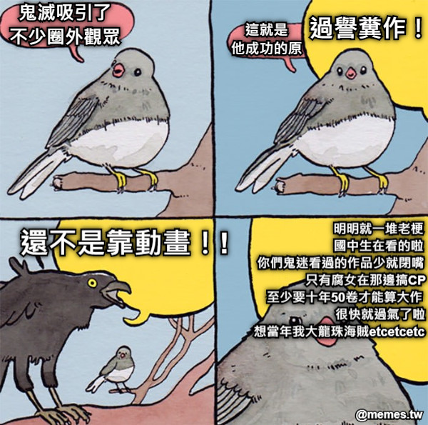 鬼滅吸引了 不少圈外觀眾 這就是 他成功的原 過譽糞作！！ 還不是靠動畫！! 明明就一堆老梗 國中生在看的啦  你們鬼迷看過的作品少就閉嘴               只有腐女在那邊搞CP            至少要十年50卷才能算大作                                很快就過氣了啦         想當年我大龍珠海賊etcetcetc