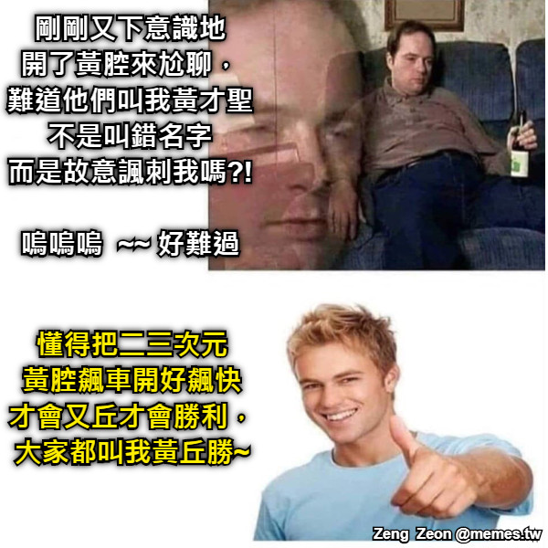 剛剛又下意識地 開了黃腔來尬聊， 難道他們叫我黃才聖 不是叫錯名字 而是故意諷刺我嗎?!  嗚嗚嗚  ~~ 好難過 懂得把二三次元 黃腔飆車開好飆快 才會又丘才會勝利， 大家都叫我黃丘勝~