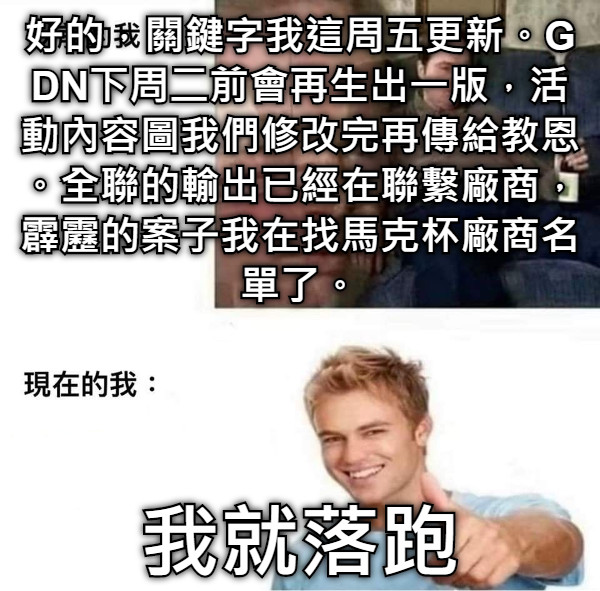 好的，關鍵字我這周五更新。GDN下周二前會再生出一版，活動內容圖我們修改完再傳給教恩。全聯的輸出已經在聯繫廠商，霹靂的案子我在找馬克杯廠商名單了。 我就落跑