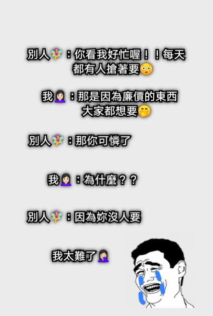 別人🧚‍♀️：你看我好忙喔！！每天都有人搶著要😳 我🙎🏻‍♀️：那是因為廉價的東西大家都想要🤭 別人🧚‍♀️：那你可憐了 我🙎🏻‍♀️：為什麼？？ 別人🧚‍♀️：因為妳沒人要 我太難了🤦🏻‍♀️