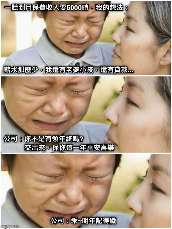 一聽到月保費收入要5000時，我的想法： 薪水那麼少，我還有老婆小孩，還有貸款... 公司：你不是有領年終嗎?                            交出來，保你這一年平安喜樂 公司：乖~明年記得繳