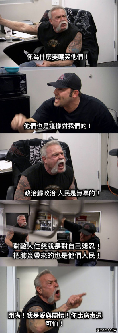 你為什麼要嘲笑他們！ 他們也是這樣對我們的！ 政治歸政治 人民是無辜的！ 對敵人仁慈就是對自己殘忍！把肺炎帶來的也是他們人民！ 閉嘴！我是愛與關懷！你比病毒還可怕！