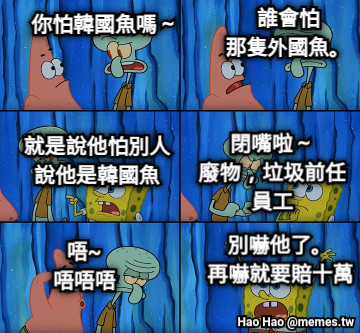 別嚇他了。 再嚇就要賠十萬 唔~ 唔唔唔 你怕韓國魚嗎～ 誰會怕 那隻外國魚。 就是說他怕別人 說他是韓國魚 閉嘴啦～ 廢物，垃圾前任 員工