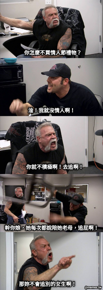 你怎麼不買情人節禮物？ 淦！我就沒情人啊！ 你就不積極啊！去追啊！ 幹你娘，她每次都說陪她老母，追屁啊！ 那妳不會追別的女生啊！