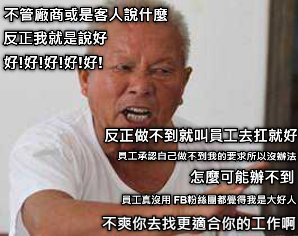 不管廠商或是客人說什麼  反正我就是說好  好!好!好!好!好! 反正做不到就叫員工去扛就好 員工承認自己做不到我的要求所以沒辦法 員工真沒用 FB粉絲團都覺得我是大好人 怎麼可能辦不到  不爽你去找更適合你的工作啊