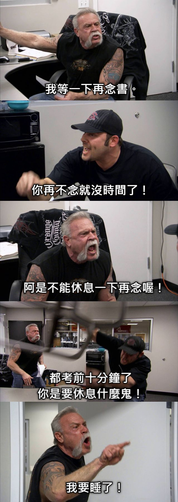 我等一下再念書。 你再不念就沒時間了！ 阿是不能休息一下再念喔！ 都考前十分鐘了 你是要休息什麼鬼！ 我要睡了！