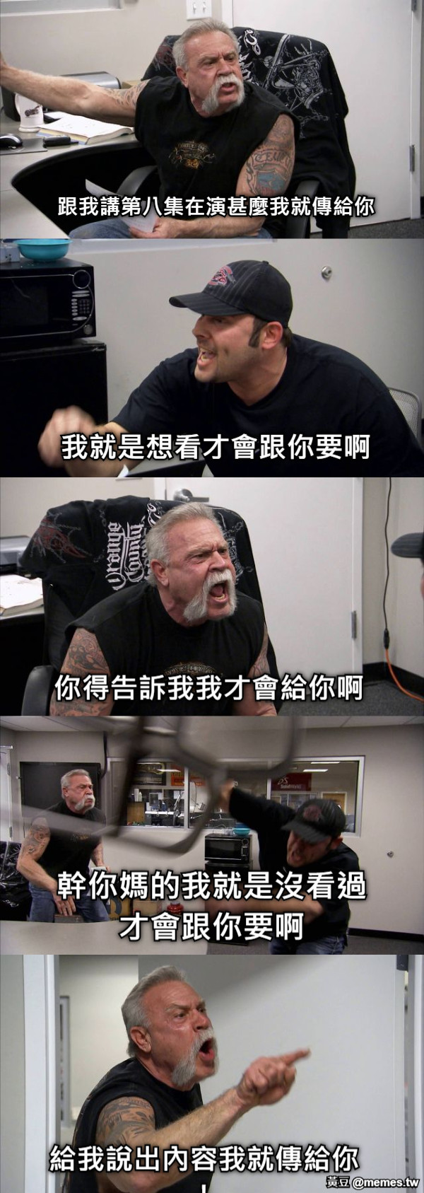 跟我講第八集在演甚麼我就傳給你 我就是想看才會跟你要啊 你得告訴我我才會給你啊 幹你媽的我就是沒看過才會跟你要啊 給我說出內容我就傳給你！