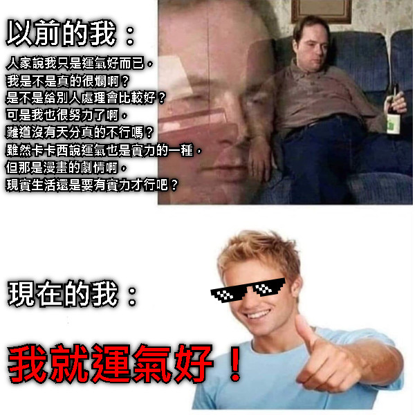 以前的我： 人家說我只是運氣好而已， 現在的我： 我就運氣好！ 我是不是真的很爛啊？ 是不是給別人處理會比較好？ 可是我也很努力了啊， 難道沒有天分真的不行嗎？ 雖然卡卡西說運氣也是實力的一種， 但那是漫畫的劇情啊， 現實生活還是要有實力才行吧？