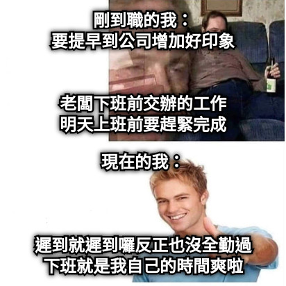 剛到職的我： 要提早到公司增加好印象   老闆下班前交辦的工作 明天上班前要趕緊完成 現在的我：    遲到就遲到囉反正也沒全勤過 下班就是我自己的時間爽啦
