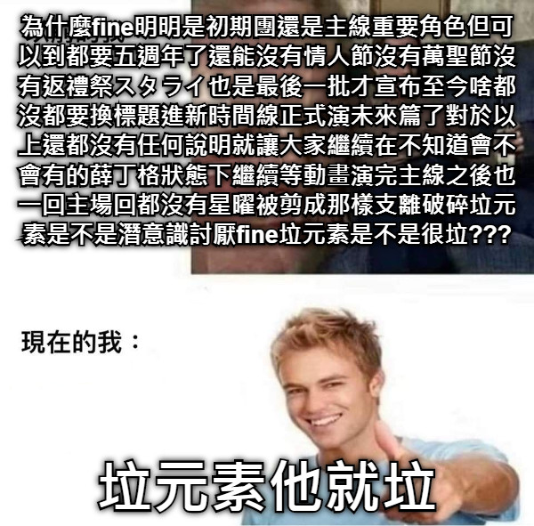 為什麼fine明明是初期團還是主線重要角色但可以到都要五週年了還能沒有情人節沒有萬聖節沒有返禮祭スタライ也是最後一批才宣布至今啥都沒都要換標題進新時間線正式演未來篇了對於以上還都沒有任何說明就讓大家繼續在不知道會不會有的薛丁格狀態下繼續等動畫演完主線之後也一回主場回都沒有星曜被剪成那樣支離破碎垃元素是不是潛意識討厭fine垃元素是不是很垃??? 垃元素他就垃
