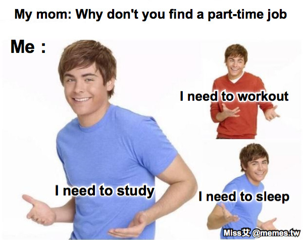 My mom: Why don&#039;t you find a part-time job Me : I need to study I need to workout I need to sleep