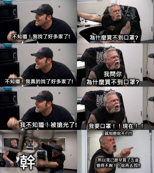 不知道！我找了好多家了! 為什麼買不到口罩? 我問你 為什麼買不到口罩? 不知道！我真的找了好多家了! 我要口罩！！現在！！ 我不知道！被搶光了! 就知道你不行!!     所以我已經早買了五盒 覺得不夠！！你再去找!! 幹