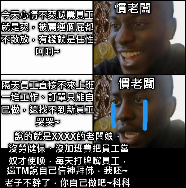 慣老闆 今天心情不爽飇罵員工 就是爽，被罵連個屁都 不敢放，有錢就是任性 呵呵~ 慣老闆 隔天員工直接不來上班 一堆工作、訂單只能自 己做，還找不到新員工 哭哭~ 說的就是XXXX的老闆娘， 沒勞健保、沒加班費把員工當 奴才使喚，每天打牌嘴員工， 還TM說自己信神拜佛，我呸~ 老子不幹了，你自己做吧~科科