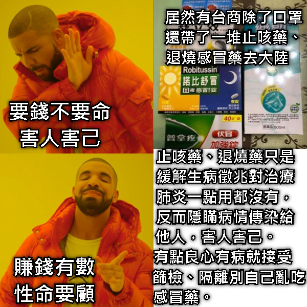 要錢不要命 害人害己 居然有台商除了口罩 還帶了一堆止咳藥、 退燒感冒藥去大陸    止咳藥、退燒藥只是 緩解生病徵兆對治療 肺炎一點用都沒有， 反而隱瞞病情傳染給 他人，害人害己。     有點良心有病就接受    篩檢、隔離別自己亂吃 感冒藥。                    賺錢有數 性命要顧