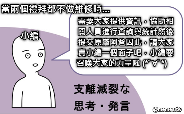 小編 需要大家提供資訊，協助相關人員進行查詢與統計然後提交原廠阿爸因此，請大家賣小編一個面子吧，小編要召喚大家的力量啦 (*ﾟ∀ﾟ*)　 當兩個禮拜都不做維修時...