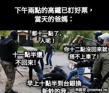 下午兩點的高鐵已訂好票， 當天的爸媽： 都十一點了，人呢！ 十一點半還不回來！ 你十二點沒回來就搭不上車了！ 早上十點半到台銀換新鈔的我