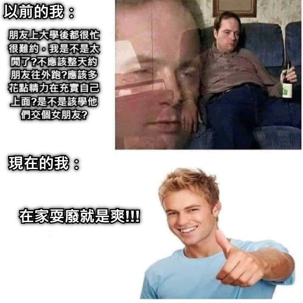 以前的我： 朋友上大學後都很忙很難約，我是不是太閒了?不應該整天約朋友往外跑?應該多花點精力在充實自己上面?是不是該學他們交個女朋友? 現在的我： 在家耍廢就是爽!!!