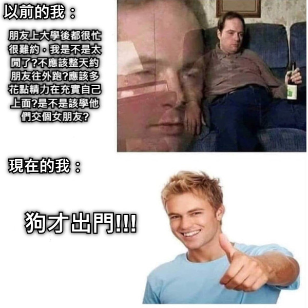 以前的我： 朋友上大學後都很忙很難約，我是不是太閒了?不應該整天約朋友往外跑?應該多花點精力在充實自己上面?是不是該學他們交個女朋友? 現在的我： 狗才出門!!!