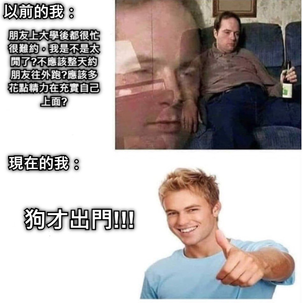 以前的我： 朋友上大學後都很忙很難約，我是不是太閒了?不應該整天約朋友往外跑?應該多花點精力在充實自己上面? 現在的我： 狗才出門!!!
