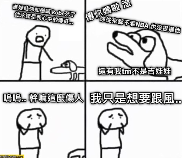 吉娃娃你知道嗎 kobe死了 他永遠是我心中的傳奇... 傳你媽啦 淦  你從來都不看NBA 也沒提過他 還有我tm不是吉娃娃 嗚嗚.. 幹嘛這麼傷人 我只是想要跟風..