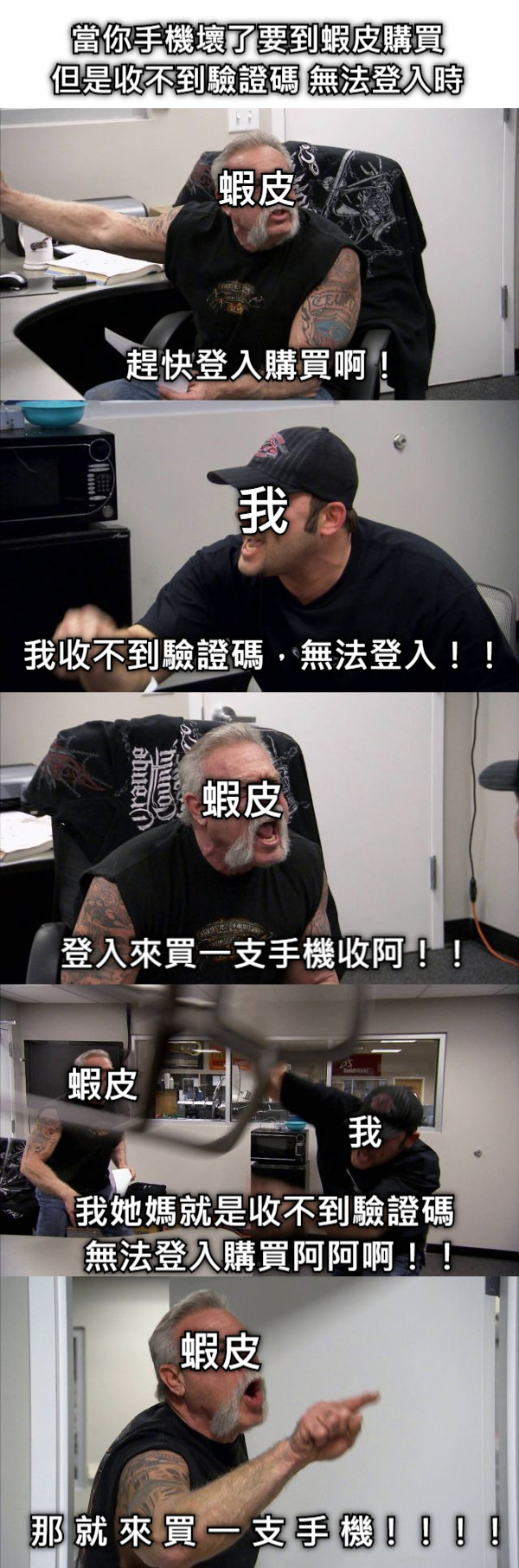 當你手機壞了要到蝦皮購買 但是收不到驗證碼 無法登入時 蝦皮 我 趕快登入購買啊！ 我收不到驗證碼，無法登入！！ 蝦皮 登入來買一支手機收阿！！ 蝦皮                                                     我 我她媽就是收不到驗證碼  無法登入購買阿阿啊！！ 蝦皮 那 就 來 買 一 支 手 機！！！！