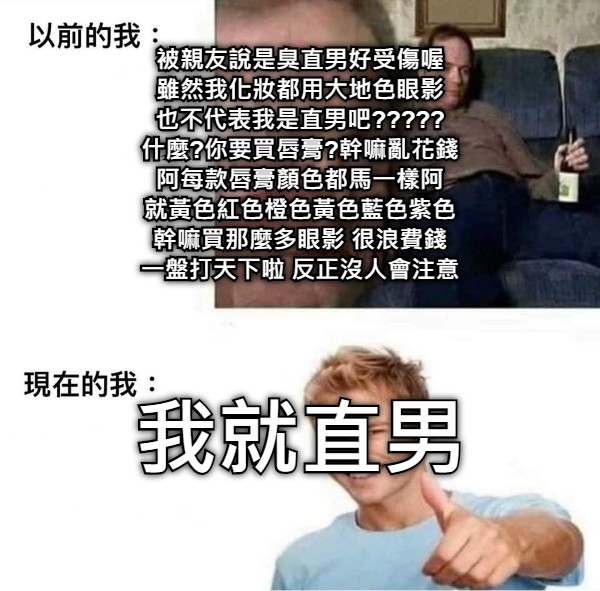 被親友說是臭直男好受傷喔 雖然我化妝都用大地色眼影 也不代表我是直男吧????? 什麼?你要買唇膏?幹嘛亂花錢 阿每款唇膏顏色都馬一樣阿 就黃色紅色橙色黃色藍色紫色 幹嘛買那麼多眼影 很浪費錢 一盤打天下啦 反正沒人會注意 我就直男