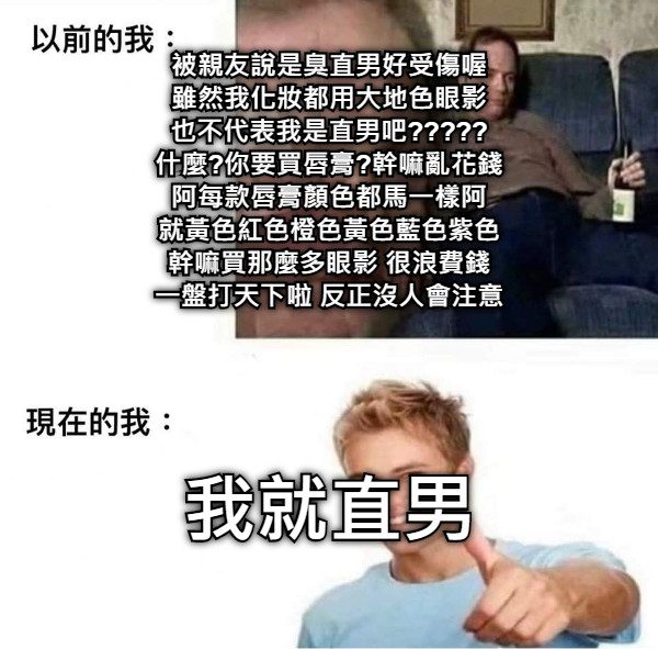 被親友說是臭直男好受傷喔 雖然我化妝都用大地色眼影 也不代表我是直男吧????? 什麼?你要買唇膏?幹嘛亂花錢 阿每款唇膏顏色都馬一樣阿 就黃色紅色橙色黃色藍色紫色 幹嘛買那麼多眼影 很浪費錢 一盤打天下啦 反正沒人會注意 我就直男
