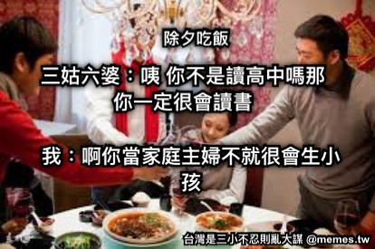 除夕吃飯 三姑六婆：咦 你不是讀高中嗎那你一定很會讀書 我：啊你當家庭主婦不就很會生小孩