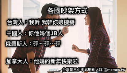 各國吵架方式 台灣人：我幹 我幹你娘機掰 中國人：你他妈個JB人 俄羅斯人：砰～砰⋯砰 加拿大人：他媽的新年快樂啦