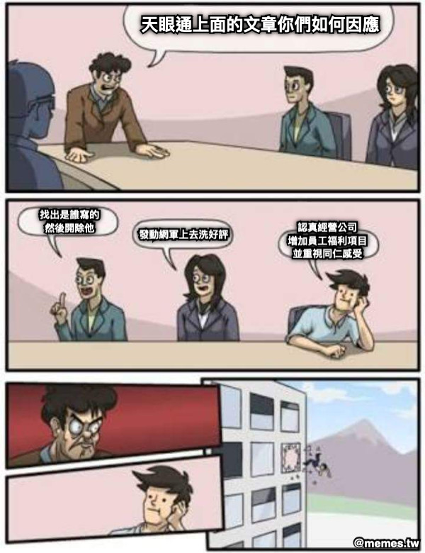 天眼通上面的文章你們如何因應 找出是誰寫的 然後開除他 發動網軍上去洗好評 認真經營公司 增加員工福利項目 並重視同仁感受