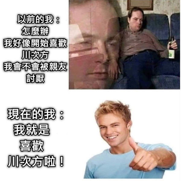 　以前的我： 怎麼辦 我好像開始喜歡川次方 我會不會被親友討厭 　現在的我： 我就是 喜歡 　川次方啦！