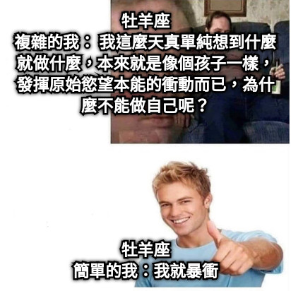 牡羊座 複雜的我： 我這麼天真單純想到什麼就做什麼，本來就是像個孩子一樣，發揮原始慾望本能的衝動而已，為什麼不能做自己呢？ 牡羊座 簡單的我：我就暴衝
