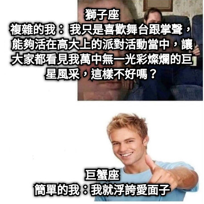 獅子座 複雜的我： 我只是喜歡舞台跟掌聲，能夠活在高大上的派對活動當中，讓大家都看見我萬中無一光彩燦爛的巨星風采，這樣不好嗎？ 巨蟹座 簡單的我：我就浮誇愛面子