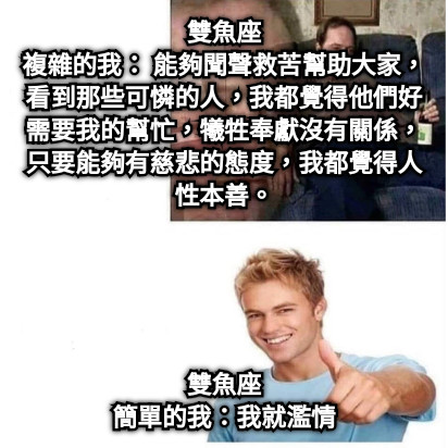 雙魚座 複雜的我： 能夠聞聲救苦幫助大家，看到那些可憐的人，我都覺得他們好需要我的幫忙，犧牲奉獻沒有關係，只要能夠有慈悲的態度，我都覺得人性本善。 雙魚座 簡單的我：我就濫情