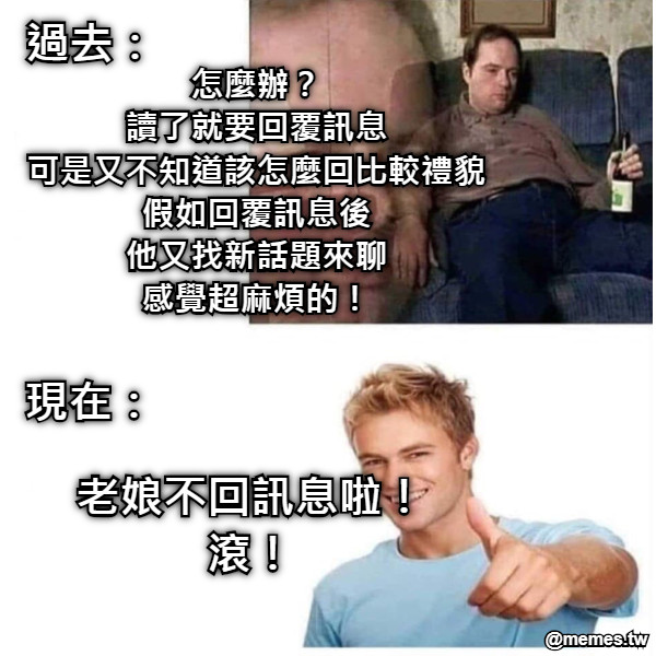 過去： 現在： 怎麼辦？ 讀了就要回覆訊息 可是又不知道該怎麼回比較禮貌 假如回覆訊息後 他又找新話題來聊 感覺超麻煩的！ 老娘不回訊息啦！ 滾！