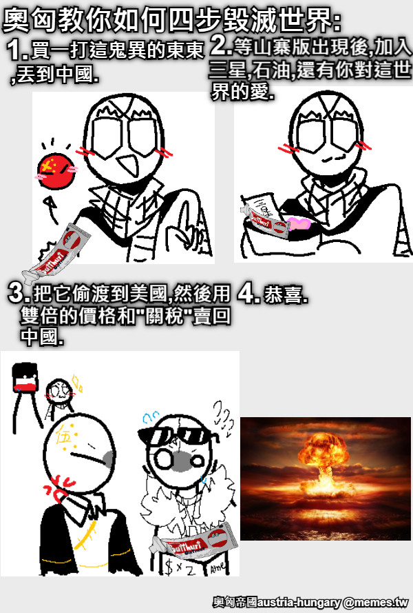 奧匈教你如何四步毀滅世界: 1. 買一打這鬼異的東東 ,丟到中國. 2. 等山寨版出現後,加入 三星,石油,還有你對這世 界的愛. 3. 把它偷渡到美國,然後用 雙倍的價格和&quot;關稅&quot;賣回 中國. 4. 恭喜.