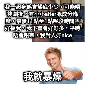 我一起身係會燥底少少，可能唔夠瞓掛，有小小alter嘅成分喺度，最後11點至1點呢段時間唔好搵我，我下晝會好好多，平時唔會咁架，我對人好nice 我就暴燥