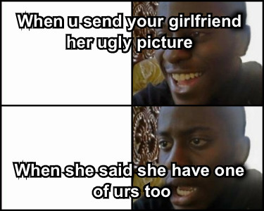 When u send your girlfriend her ugly picture When she said she have one of urs too