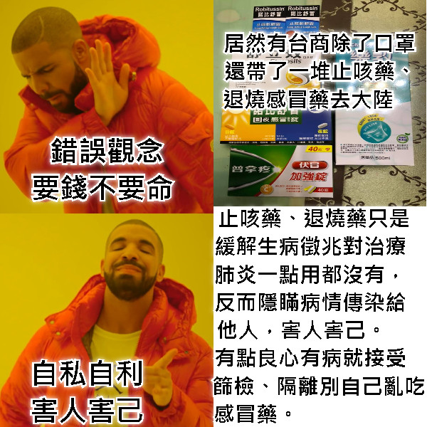 錯誤觀念 要錢不要命   居然有台商除了口罩  還帶了一堆止咳藥、 退燒感冒藥去大陸     止咳藥、退燒藥只是 緩解生病徵兆對治療  肺炎一點用都沒有，  反而隱瞞病情傳染給  他人，害人害己。     有點良心有病就接受    篩檢、隔離別自己亂吃 感冒藥。                    自私自利 害人害己