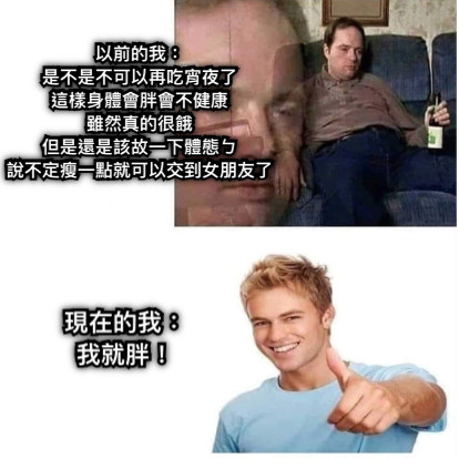 以前的我： 是不是不可以再吃宵夜了 這樣身體會胖會不健康 雖然真的很餓 但是還是該故一下體態ㄅ 說不定瘦一點就可以交到女朋友了 現在的我： 我就胖！
