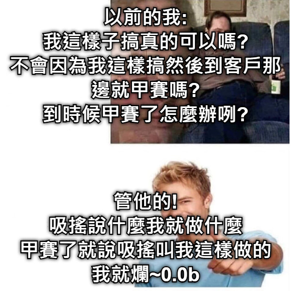 以前的我: 我這樣子搞真的可以嗎? 不會因為我這樣搞然後到客戶那邊就甲賽嗎? 到時候甲賽了怎麼辦咧? 管他的! 吸搖說什麼我就做什麼 甲賽了就說吸搖叫我這樣做的 我就爛~0.0b