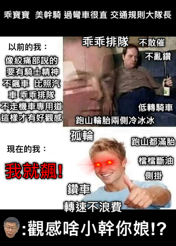 像絞痛部說的  要有騎士精神 不飆車  比照汽車 乖乖排隊 不走機車專用道 這樣才有好觀感 我就飆!  孤輪 鑽車 檔檔斷油 :觀感啥小幹你娘!? 乖寶寶  美幹騎 過彎車很直 交通規則大隊長 跑山都滿胎 側掛 不敢催 不亂鑽 低轉騎車 跑山輪胎兩側冷冰冰 乖乖排隊 轉速不浪費