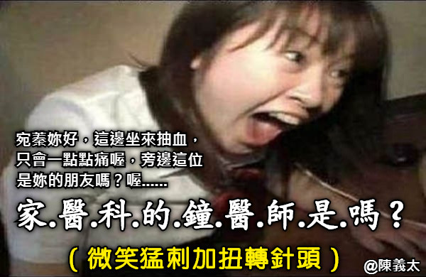 宛蓁妳好，這邊坐來抽血，只會一點點痛喔，旁邊這位是妳的朋友嗎？喔......          家.醫.科.的.鐘.醫.師.是.嗎？ （微笑猛刺加扭轉針頭）