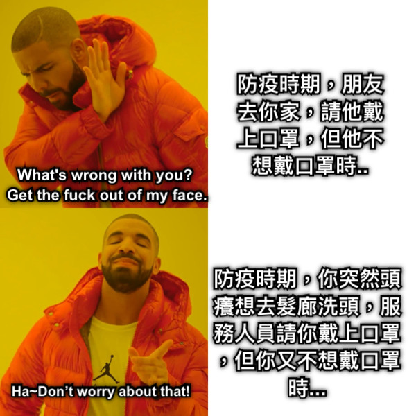 防疫時期，朋友去你家，請他戴上口罩，但他不想戴口罩時.. 防疫時期，你突然頭癢想去髮廊洗頭，服務人員請你戴上口罩，但你又不想戴口罩時... What&#039;s wrong with you?  Get the fuck out of my face. Ha~Don’t worry about that!