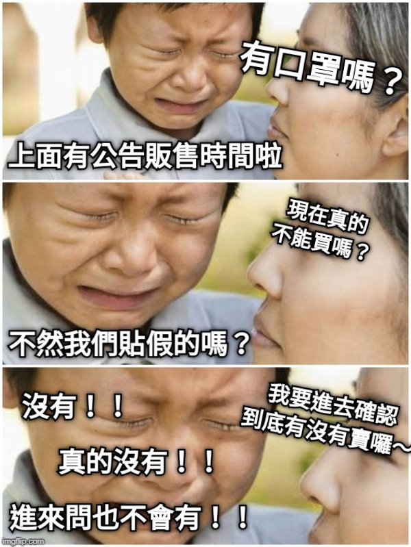 有口罩嗎？ 上面有公告販售時間啦 現在真的 不能買嗎？ 不然我們貼假的嗎？ 我要進去確認 到底有沒有賣囉～ 真的沒有！！ 進來問也不會有！！ 沒有！！