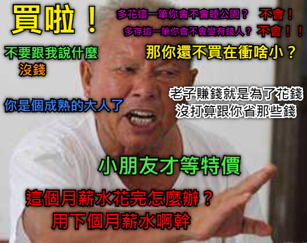 買啦！ 不要跟我說什麼 沒錢 你是個成熟的大人了 多花這一筆你會不會睡公園？ 不會！ 多存這一筆你會不會變有錢人？ 不會！！ 那你還不買在衝啥小？ 老子賺錢就是為了花錢 沒打算跟你省那些錢 小朋友才等特價 這個月薪水花完怎麼辦？ 用下個月薪水啊幹